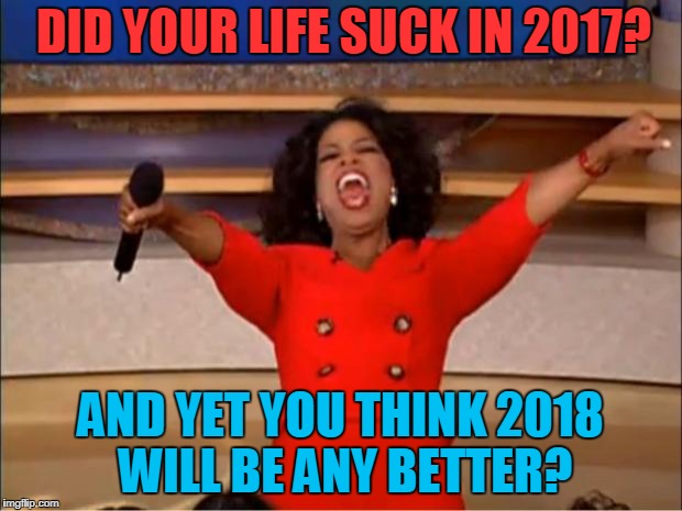 Happy Idiots! | DID YOUR LIFE SUCK IN 2017? AND YET YOU THINK 2018 WILL BE ANY BETTER? | image tagged in memes,oprah you get a | made w/ Imgflip meme maker