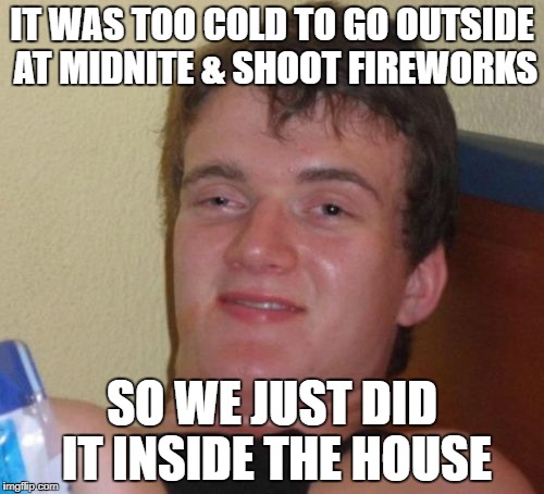 Happy New Year  | IT WAS TOO COLD TO GO OUTSIDE AT MIDNITE & SHOOT FIREWORKS; SO WE JUST DID IT INSIDE THE HOUSE | image tagged in memes,10 guy,happy new year | made w/ Imgflip meme maker