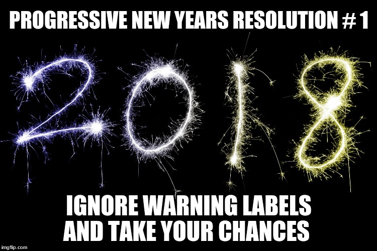2018 | PROGRESSIVE NEW YEARS RESOLUTION # 1; IGNORE WARNING LABELS AND TAKE YOUR CHANCES | image tagged in 2018 | made w/ Imgflip meme maker