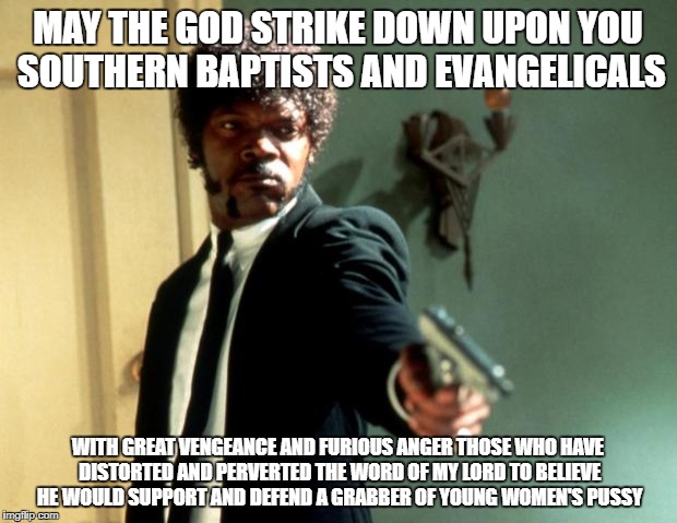 jules-winnfield.jpg | MAY THE GOD STRIKE DOWN UPON YOU SOUTHERN BAPTISTS AND EVANGELICALS; WITH GREAT VENGEANCE AND FURIOUS ANGER THOSE WHO HAVE DISTORTED AND PERVERTED THE WORD OF MY LORD TO BELIEVE HE WOULD SUPPORT AND DEFEND A GRABBER OF YOUNG WOMEN'S PUSSY | image tagged in jules-winnfieldjpg | made w/ Imgflip meme maker