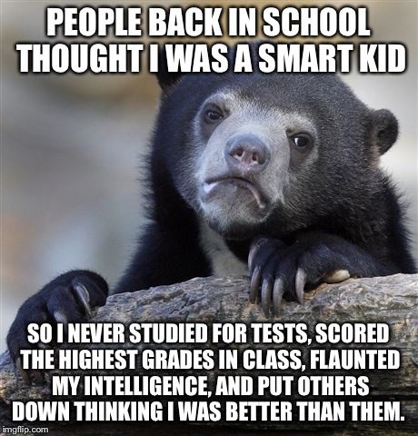 Confession Bear Meme | PEOPLE BACK IN SCHOOL THOUGHT I WAS A SMART KID; SO I NEVER STUDIED FOR TESTS, SCORED THE HIGHEST GRADES IN CLASS, FLAUNTED MY INTELLIGENCE, AND PUT OTHERS DOWN THINKING I WAS BETTER THAN THEM. | image tagged in memes,confession bear,AdviceAnimals | made w/ Imgflip meme maker