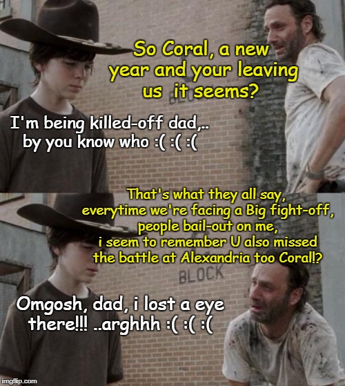 Rick and Carl Meme | So Coral, a new year and your leaving us  it seems? I'm being killed-off dad,.. by you know who :( :( :(; That's what they all say, everytime we're facing a Big fight-off, people bail-out on me, i seem to remember U also missed the battle at Alexandria too Coral!? Omgosh, dad, i lost a eye there!!! ..arghhh :( :( :( | image tagged in memes,rick and carl | made w/ Imgflip meme maker
