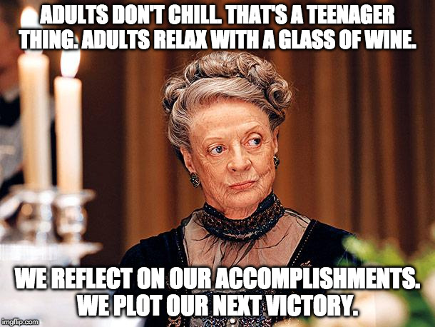 Dowager Countess of Grantham | ADULTS DON'T CHILL. THAT'S A TEENAGER THING. ADULTS RELAX WITH A GLASS OF WINE. WE REFLECT ON OUR ACCOMPLISHMENTS. WE PLOT OUR NEXT VICTORY. | image tagged in dowager countess of grantham | made w/ Imgflip meme maker
