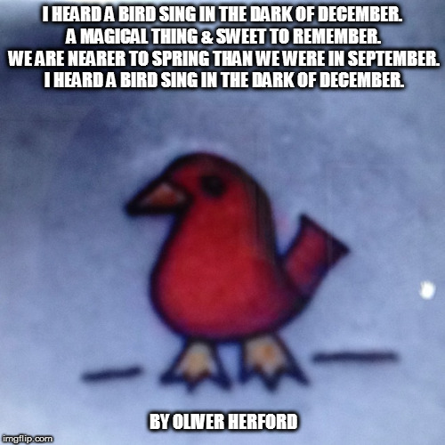 I HEARD A BIRD SING | I HEARD A BIRD SING IN THE DARK OF DECEMBER. A MAGICAL THING & SWEET TO REMEMBER. WE ARE NEARER TO SPRING THAN WE WERE IN SEPTEMBER. I HEARD A BIRD SING IN THE DARK OF DECEMBER. BY OLIVER HERFORD | image tagged in bird,sing,december,spring,magic,sweet | made w/ Imgflip meme maker
