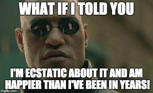 Matrix Morpheus Meme | WHAT IF I TOLD YOU; I'M ECSTATIC ABOUT IT AND AM HAPPIER THAN I'VE BEEN IN YEARS! | image tagged in memes,matrix morpheus | made w/ Imgflip meme maker
