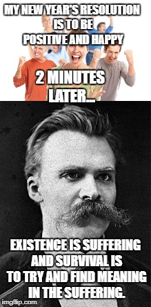 Happy New Year from
Friedrich Nietzsche | MY NEW YEAR'S RESOLUTION IS TO BE POSITIVE AND HAPPY; 2 MINUTES LATER... EXISTENCE IS SUFFERING AND SURVIVAL IS TO TRY AND FIND MEANING IN THE SUFFERING. | image tagged in nietzsche,nihilism,resolution | made w/ Imgflip meme maker