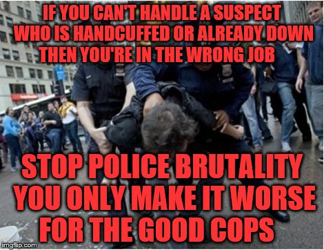 Police brutality | IF YOU CAN'T HANDLE A SUSPECT WHO IS HANDCUFFED OR ALREADY DOWN THEN YOU'RE IN THE WRONG JOB; STOP POLICE BRUTALITY YOU ONLY MAKE IT WORSE FOR THE GOOD COPS | image tagged in police brutality | made w/ Imgflip meme maker