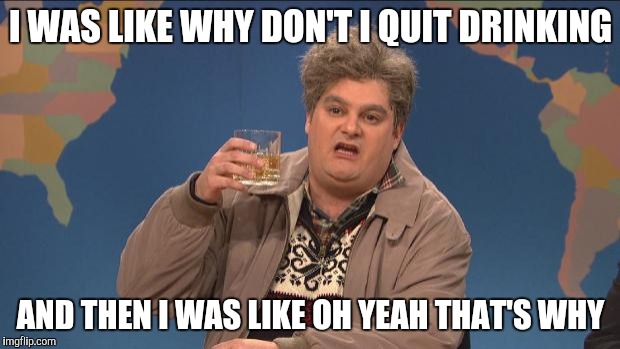 drunk uncle | I WAS LIKE WHY DON'T I QUIT DRINKING; AND THEN I WAS LIKE OH YEAH THAT'S WHY | image tagged in drunk uncle | made w/ Imgflip meme maker