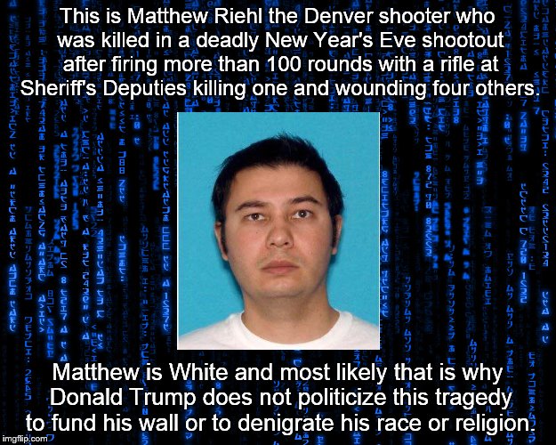 This is Matthew Riehl the Denver shooter who was killed in a deadly New Year's Eve shootout after firing more than 100 rounds with a rifle at Sheriff's Deputies killing one and wounding four others. Matthew is White and most likely that is why Donald Trump does not politicize this tragedy to fund his wall or to denigrate his race or religion. | made w/ Imgflip meme maker