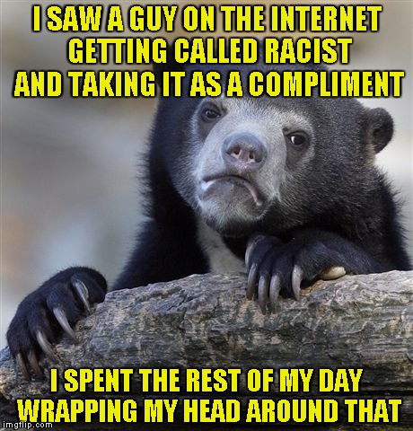 I'll upvote 20 pages of their latest memes to whomever legitimately explain to me how can "racist" be taken as a compliment! | I SAW A GUY ON THE INTERNET GETTING CALLED RACIST AND TAKING IT AS A COMPLIMENT; I SPENT THE REST OF MY DAY WRAPPING MY HEAD AROUND THAT | image tagged in memes,confession bear,logic,racist,powermetalhead,compliment | made w/ Imgflip meme maker