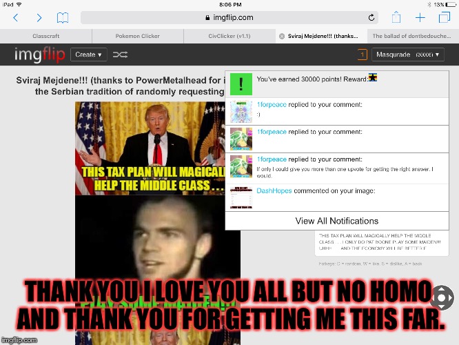Ok I had this for a while and I've wanted to do it I don't know if anyone else had done it if you had sorry. | THANK YOU I LOVE YOU ALL BUT NO HOMO AND THANK YOU FOR GETTING ME THIS FAR. | image tagged in memes,meme,lol,xd | made w/ Imgflip meme maker
