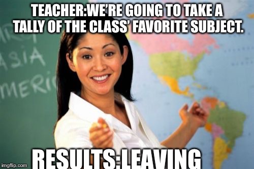 Unhelpful High School Teacher | TEACHER:WE’RE GOING TO TAKE A TALLY OF THE CLASS’ FAVORITE SUBJECT. RESULTS:LEAVING | image tagged in memes,unhelpful high school teacher | made w/ Imgflip meme maker