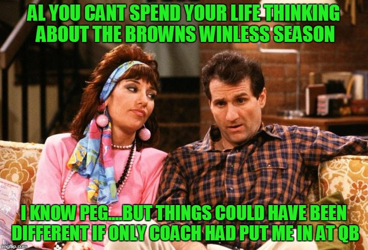 Al and Peg | AL YOU CANT SPEND YOUR LIFE THINKING ABOUT THE BROWNS WINLESS SEASON; I KNOW PEG....BUT THINGS COULD HAVE BEEN DIFFERENT IF ONLY COACH HAD PUT ME IN AT QB | image tagged in football,football meme,cleveland browns,al bundy | made w/ Imgflip meme maker