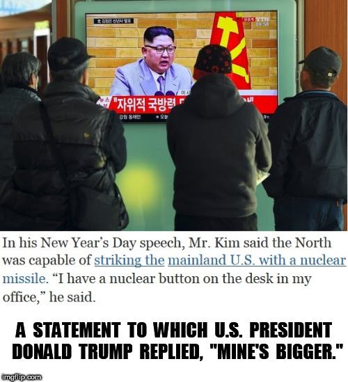 Kim's Red Button | A  STATEMENT  TO  WHICH  U.S.  PRESIDENT  DONALD  TRUMP  REPLIED,  "MINE'S  BIGGER." | image tagged in kim jong un,donald trump,nuclear bomb | made w/ Imgflip meme maker