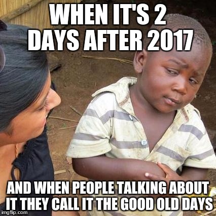 Third world skeptical kid can't handle the normies | WHEN IT'S 2 DAYS AFTER 2017; AND WHEN PEOPLE TALKING ABOUT IT THEY CALL IT THE GOOD OLD DAYS | image tagged in memes,third world skeptical kid | made w/ Imgflip meme maker