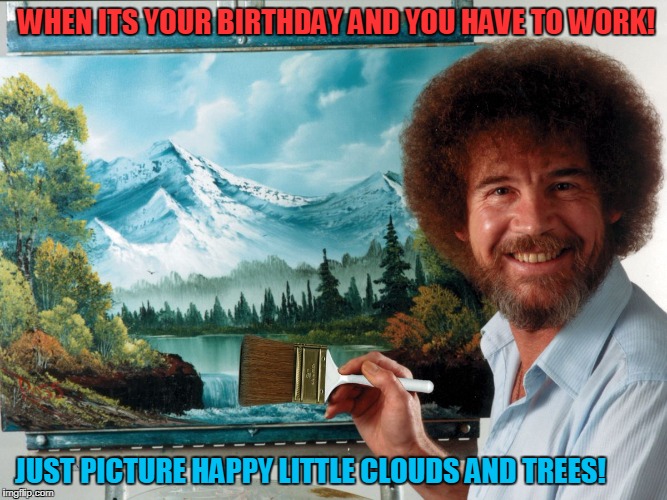 Happy Birthday!  | WHEN ITS YOUR BIRTHDAY AND YOU HAVE TO WORK! JUST PICTURE HAPPY LITTLE CLOUDS AND TREES! | image tagged in party like a ross happy birthday | made w/ Imgflip meme maker