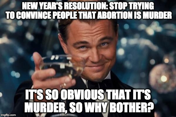 Happy New Year to those who made it! (spelling error in the last one) | NEW YEAR'S RESOLUTION: STOP TRYING TO CONVINCE PEOPLE THAT ABORTION IS MURDER; IT'S SO OBVIOUS THAT IT'S MURDER, SO WHY BOTHER? | image tagged in leonardo dicaprio cheers,abortion,prolife,pro-choice,donald trump,college liberal | made w/ Imgflip meme maker