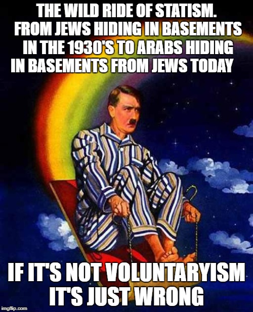 Random Hitler | THE WILD RIDE OF STATISM. FROM JEWS HIDING IN BASEMENTS IN THE 1930'S TO ARABS HIDING IN BASEMENTS FROM JEWS TODAY; IF IT'S NOT VOLUNTARYISM IT'S JUST WRONG | image tagged in random hitler | made w/ Imgflip meme maker