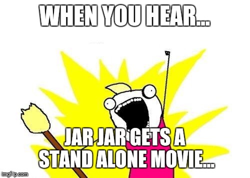 X All The Y Meme | WHEN YOU HEAR... JAR JAR GETS A STAND ALONE MOVIE... | image tagged in memes,x all the y | made w/ Imgflip meme maker