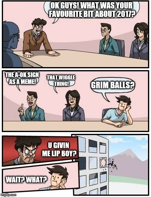 Boardroom Meeting Suggestion Meme | OK GUYS! WHAT WAS YOUR FAVOURITE BIT ABOUT 2017? THE A-OK SIGN AS A MEME! THAT WIGGLE THING! GRIM BALLS? U GIVIN ME LIP BOY? WAIT? WHAT? | image tagged in memes,boardroom meeting suggestion | made w/ Imgflip meme maker