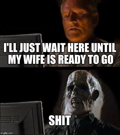 I'll Just Wait Here Meme | I'LL JUST WAIT HERE UNTIL MY WIFE IS READY TO GO; SHIT | image tagged in memes,ill just wait here | made w/ Imgflip meme maker