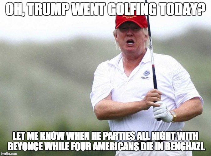 Trump Golfing | OH, TRUMP WENT GOLFING TODAY? LET ME KNOW WHEN HE PARTIES ALL NIGHT WITH BEYONCE WHILE FOUR AMERICANS DIE IN BENGHAZI. | image tagged in trump golfing | made w/ Imgflip meme maker