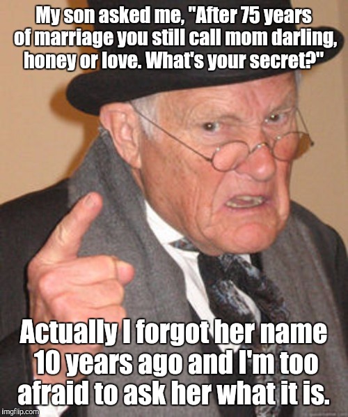 Back in my day | My son asked me, "After 75 years of marriage you still call mom darling, honey or love. What's your secret?"; Actually I forgot her name 10 years ago and I'm too afraid to ask her what it is. | image tagged in back in my day | made w/ Imgflip meme maker