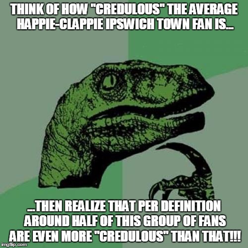 Philosoraptor | THINK OF HOW "CREDULOUS" THE AVERAGE HAPPIE-CLAPPIE IPSWICH TOWN FAN IS... ...THEN REALIZE THAT PER DEFINITION AROUND HALF OF THIS GROUP OF FANS ARE EVEN MORE "CREDULOUS" THAN THAT!!! | image tagged in memes,philosoraptor | made w/ Imgflip meme maker