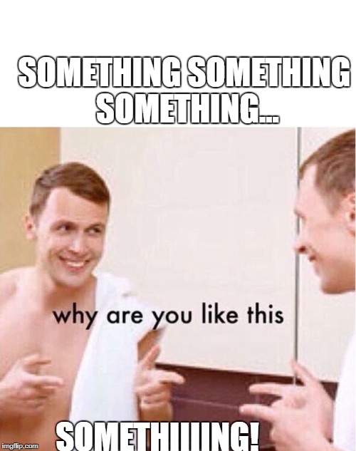 why are you like this | SOMETHING SOMETHING SOMETHING... SOMETHIIIING! | image tagged in why are you like this | made w/ Imgflip meme maker