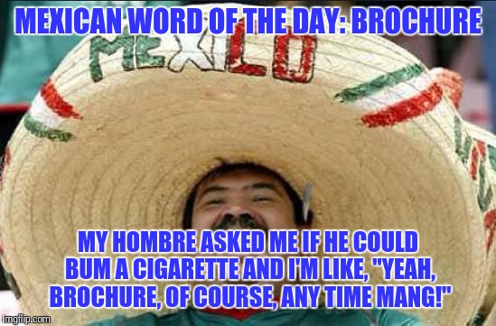 Mexican word of the day | MEXICAN WORD OF THE DAY: BROCHURE; MY HOMBRE ASKED ME IF HE COULD BUM A CIGARETTE AND I'M LIKE, "YEAH, BROCHURE, OF COURSE, ANY TIME MANG!" | image tagged in mexican word of the day | made w/ Imgflip meme maker