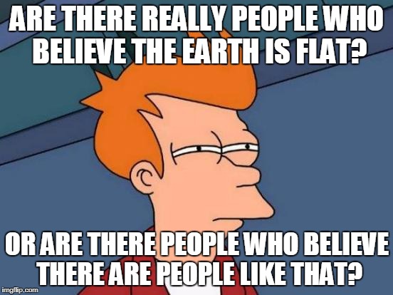 Futurama Fry Meme | ARE THERE REALLY PEOPLE WHO BELIEVE THE EARTH IS FLAT? OR ARE THERE PEOPLE WHO BELIEVE THERE ARE PEOPLE LIKE THAT? | image tagged in memes,futurama fry | made w/ Imgflip meme maker