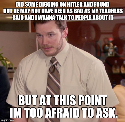I can't be the only one here who has thought this. | DID SOME DIGGING ON HITLER AND FOUND OUT HE MAY NOT HAVE BEEN AS BAD AS MY TEACHERS SAID AND I WANNA TALK TO PEOPLE ABOUT IT; BUT AT THIS POINT IM TOO AFRAID TO ASK. | image tagged in memes,afraid to ask andy | made w/ Imgflip meme maker