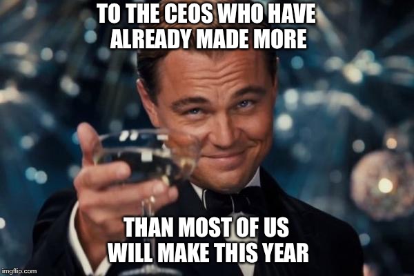 Leonardo Dicaprio Cheers Meme | TO THE CEOS WHO HAVE ALREADY MADE MORE; THAN MOST OF US WILL MAKE THIS YEAR | image tagged in memes,leonardo dicaprio cheers,ceo,cheers | made w/ Imgflip meme maker