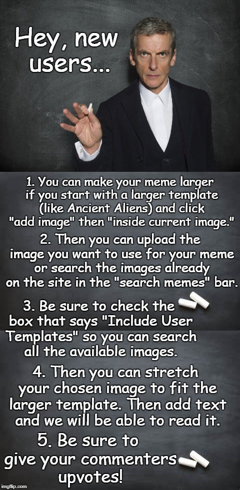 How to make your meme large enough we can read the text. |  Hey, new users... 1. You can make your meme larger if you start with a larger template (like Ancient Aliens) and click "add image" then "inside current image."; 2. Then you can upload the image you want to use for your meme or search the images already on the site in the "search memes" bar. 3. Be sure to check the box that says "Include User Templates" so you can search all the available images. 4. Then you can stretch your chosen image to fit the larger template. Then add text and we will be able to read it. 5. Be sure to give your commenters upvotes! | image tagged in instructions,new users,advice,small,memes,upvotes | made w/ Imgflip meme maker