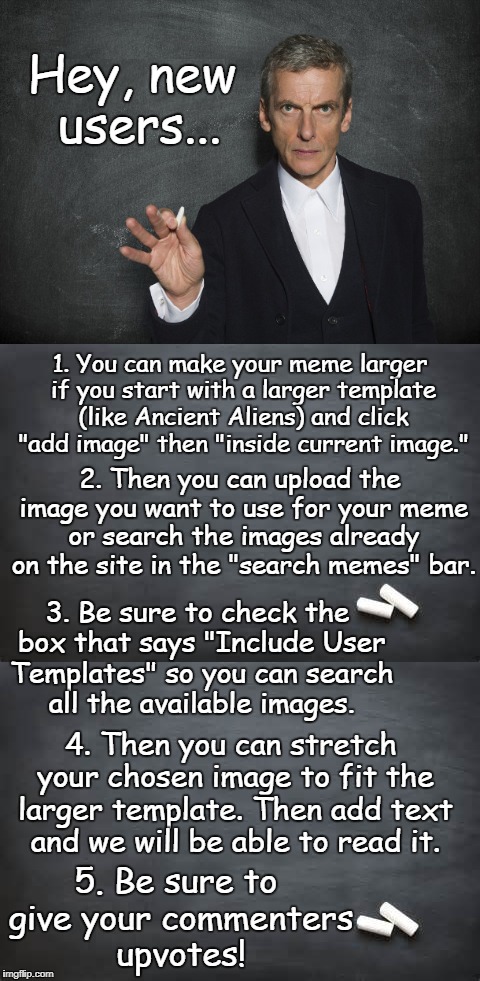 How to make your meme large enough we can read the text. | Hey, new users... 1. You can make your meme larger if you start with a larger template (like Ancient Aliens) and click "add image" then "inside current image."; 2. Then you can upload the image you want to use for your meme or search the images already on the site in the "search memes" bar. 3. Be sure to check the box that says "Include User Templates" so you can search all the available images. 4. Then you can stretch your chosen image to fit the larger template. Then add text and we will be able to read it. 5. Be sure to give your commenters upvotes! | image tagged in instructions,new users,advice,small,memes,upvotes | made w/ Imgflip meme maker