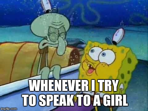 Spongebob Tire Pressure | WHENEVER I TRY TO SPEAK TO A GIRL | image tagged in spongebob,spongebob tire pressure,dank memes | made w/ Imgflip meme maker