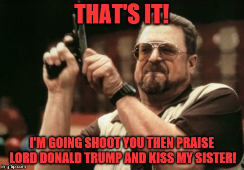 Am I The Only One Around Here Meme | THAT'S IT! I'M GOING SHOOT YOU THEN PRAISE LORD DONALD TRUMP AND KISS MY SISTER! | image tagged in memes,am i the only one around here | made w/ Imgflip meme maker