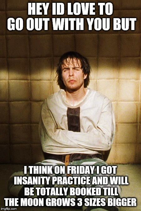 Guy in Straight Jacket | HEY ID LOVE TO GO OUT WITH YOU BUT; I THINK ON FRIDAY I GOT INSANITY PRACTICE AND WILL BE TOTALLY BOOKED TILL THE MOON GROWS 3 SIZES BIGGER | image tagged in guy in straight jacket | made w/ Imgflip meme maker