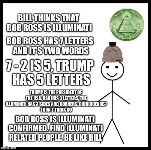 A confirmed theory! | BILL THINKS THAT BOB ROSS IS ILLUMINATI; BOB ROSS HAS 7 LETTERS AND IT’S TWO WORDS; 7 - 2 IS 5, TRUMP HAS 5 LETTERS; TRUMP IS THE PRESIDENT OF THE USA, USA HAS 3 LETTERS, THE ILLUMINATI HAS 3 SIDES AND CORNERS.
COINCIDENCE? I DON’T THINK SO; BOB ROSS IS ILLUMINATI CONFIRMED. FIND ILLUMINATI RELATED PEOPLE. BE LIKE BILL | image tagged in memes,be like bill,illuminati confirmed,bob ross,illuminati,theory | made w/ Imgflip meme maker