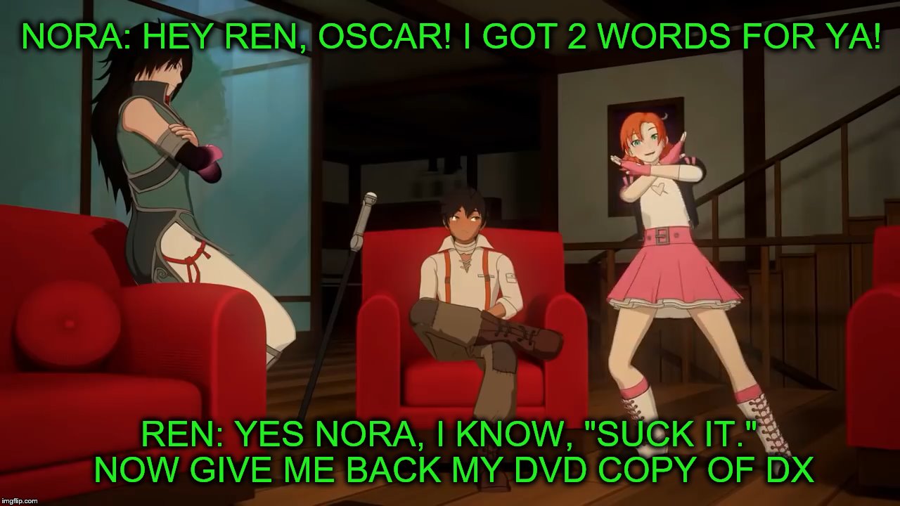 RWBY Meme DX Related | NORA: HEY REN, OSCAR! I GOT 2 WORDS FOR YA! REN: YES NORA, I KNOW, "SUCK IT." NOW GIVE ME BACK MY DVD COPY OF DX | image tagged in rwby,nora valkyrie,dx,wwe | made w/ Imgflip meme maker