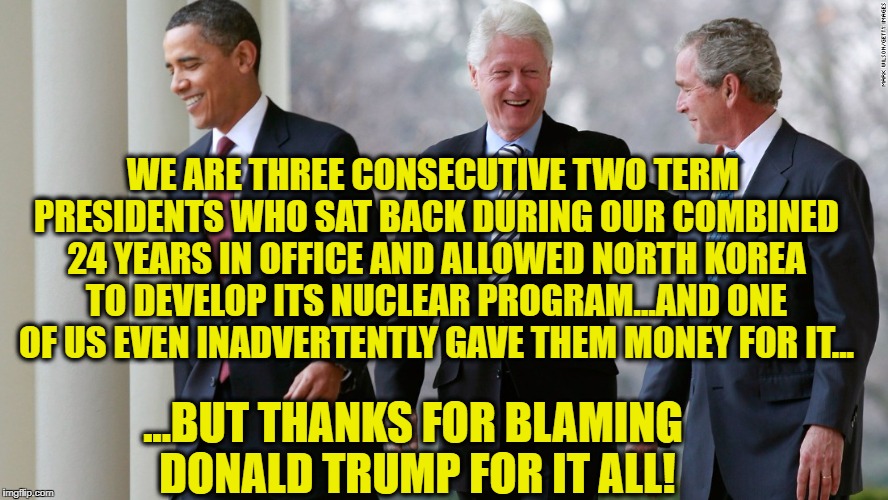 Blame these three... | WE ARE THREE CONSECUTIVE TWO TERM PRESIDENTS WHO SAT BACK DURING OUR COMBINED 24 YEARS IN OFFICE AND ALLOWED NORTH KOREA TO DEVELOP ITS NUCLEAR PROGRAM...AND ONE OF US EVEN INADVERTENTLY GAVE THEM MONEY FOR IT... ...BUT THANKS FOR BLAMING DONALD TRUMP FOR IT ALL! | image tagged in donald trump,bill clinton,barack obama,george w bush,north korea | made w/ Imgflip meme maker