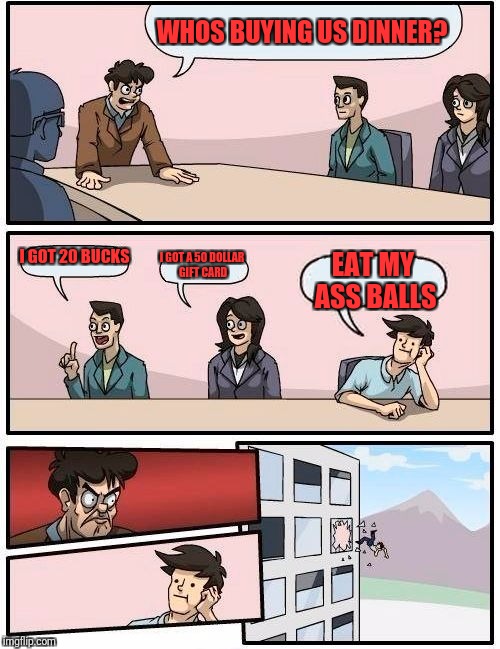 Boardroom Meeting Suggestion Meme | WHOS BUYING US DINNER? I GOT 20 BUCKS; I GOT A 50 DOLLAR GIFT CARD; EAT MY ASS BALLS | image tagged in memes,boardroom meeting suggestion | made w/ Imgflip meme maker