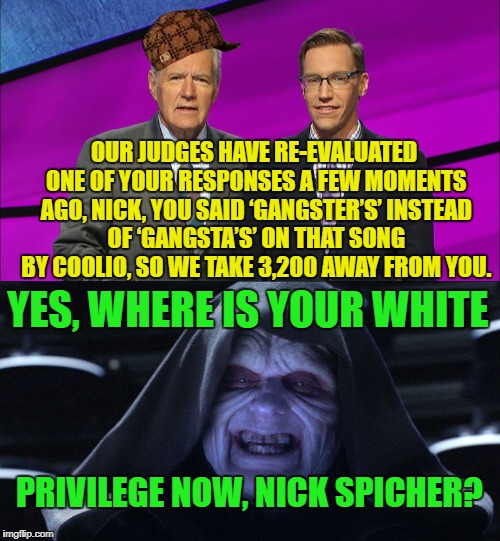 When you pronounce a word correctly instead of the ghetto. | OUR JUDGES HAVE RE-EVALUATED ONE OF YOUR RESPONSES A FEW MOMENTS AGO, NICK, YOU SAID ‘GANGSTER’S’ INSTEAD OF ‘GANGSTA’S’ ON THAT SONG BY COOLIO, SO WE TAKE 3,200 AWAY FROM YOU. YES, WHERE IS YOUR WHITE; PRIVILEGE NOW, NICK SPICHER? | image tagged in jeopardy,alex trebek,gangsta,gangster,white privilege | made w/ Imgflip meme maker