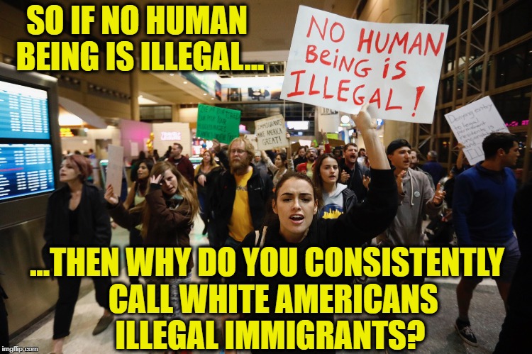 Good question... | SO IF NO HUMAN BEING IS ILLEGAL... ...THEN WHY DO YOU CONSISTENTLY  CALL WHITE AMERICANS ILLEGAL IMMIGRANTS? | image tagged in illegal immigration,illegal aliens,white people,america | made w/ Imgflip meme maker