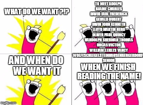 When do we want to realize thats this guys name is to long! | TO MEET ADOLPH BLAINE CHARLES DAVID EARL FREDERICK GERALD HUBERT IRVIN JOHN KENNETH LLOYD MARTIN NERO OLIVER PAUL QUINCY RANDOLPH SHERMAN THOMAS UNCAS VICTOR WILLIAM XERXES YANCY WOLFESCHLEGELSTEINHAUSENBERGERDORFF SENIOR; WHAT DO WE WANT ?!? AND WHEN DO WE WANT IT; WHEN WE FINISH READING THE NAME! | image tagged in memes,what do we want | made w/ Imgflip meme maker