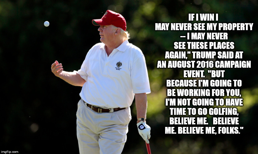 Our HIPPOcritical Potus | IF I WIN I MAY NEVER SEE MY PROPERTY -- I MAY NEVER SEE THESE PLACES AGAIN," TRUMP SAID AT AN AUGUST 2016 CAMPAIGN EVENT. 
"BUT BECAUSE I'M GOING TO BE WORKING FOR YOU, I'M NOT GOING TO HAVE TIME TO GO GOLFING, BELIEVE ME. 

BELIEVE ME. BELIEVE ME, FOLKS." | image tagged in trump,golf | made w/ Imgflip meme maker