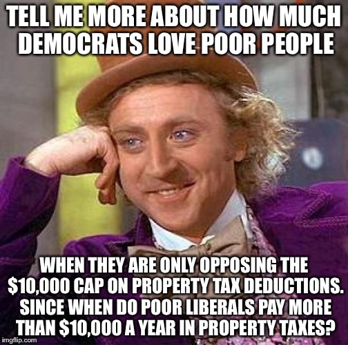 Creepy Condescending Wonka Meme | TELL ME MORE ABOUT HOW MUCH DEMOCRATS LOVE POOR PEOPLE; WHEN THEY ARE ONLY OPPOSING THE $10,000 CAP ON PROPERTY TAX DEDUCTIONS. SINCE WHEN DO POOR LIBERALS PAY MORE THAN $10,000 A YEAR IN PROPERTY TAXES? | image tagged in memes,creepy condescending wonka | made w/ Imgflip meme maker