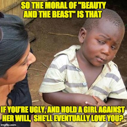 Third World Skeptical Kid Meme | SO THE MORAL OF "BEAUTY AND THE BEAST" IS THAT; IF YOU’RE UGLY, AND HOLD A GIRL AGAINST HER WILL,  SHE’LL EVENTUALLY LOVE YOU? | image tagged in memes,third world skeptical kid | made w/ Imgflip meme maker