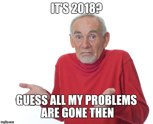 I'm back baby | IT'S 2018? GUESS ALL MY PROBLEMS ARE GONE THEN | image tagged in i guess i'll die then | made w/ Imgflip meme maker