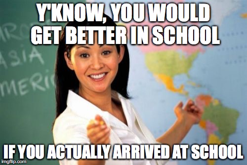 Unhelpful High School Teacher | Y'KNOW, YOU WOULD GET BETTER IN SCHOOL; IF YOU ACTUALLY ARRIVED AT SCHOOL | image tagged in memes,unhelpful high school teacher | made w/ Imgflip meme maker